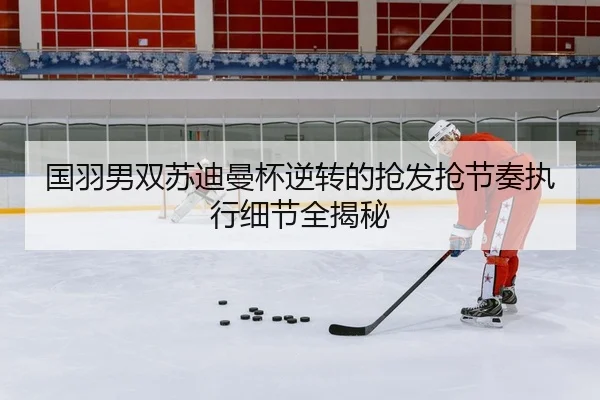 国羽男双苏迪曼杯逆转的抢发抢节奏执行细节全揭秘