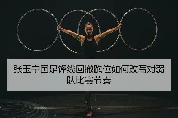 张玉宁国足锋线回撤跑位如何改写对弱队比赛节奏